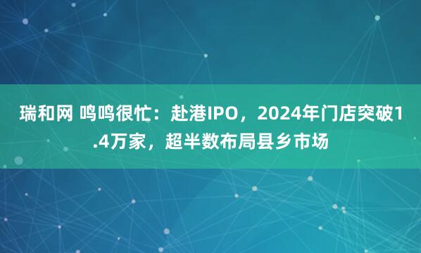 瑞和网 鸣鸣很忙：赴港IPO，2024年门店突破1.4万家，超半数布局县乡市场