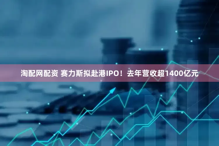 淘配网配资 赛力斯拟赴港IPO！去年营收超1400亿元