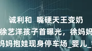 诚利和  嘴硬天王变奶爸：黄子韬徐艺洋孩子首曝光，徐妈妈抱娃现身停车场_婴儿_镜头_守护
