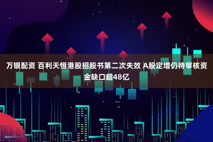 万银配资 百利天恒港股招股书第二次失效 A股定增仍待审核资金缺口超48亿