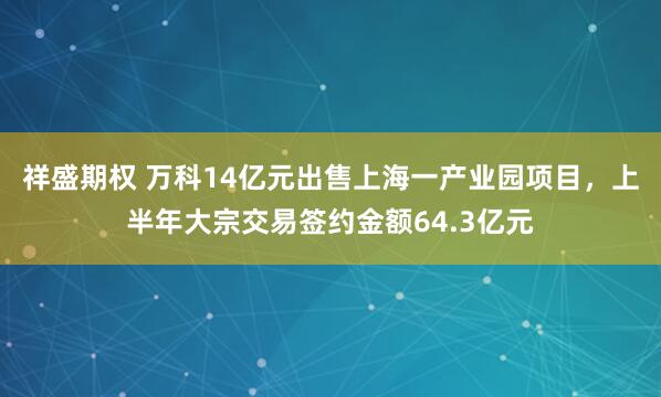 祥盛期权 万科14亿元出售上海一产业园项目，上半年大宗交易签约金额64.3亿元