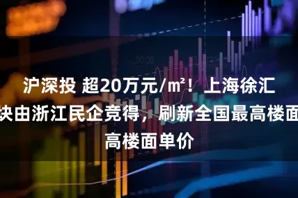 沪深投 超20万元/㎡！上海徐汇一地块由浙江民企竞得，刷新全国最高楼面单价