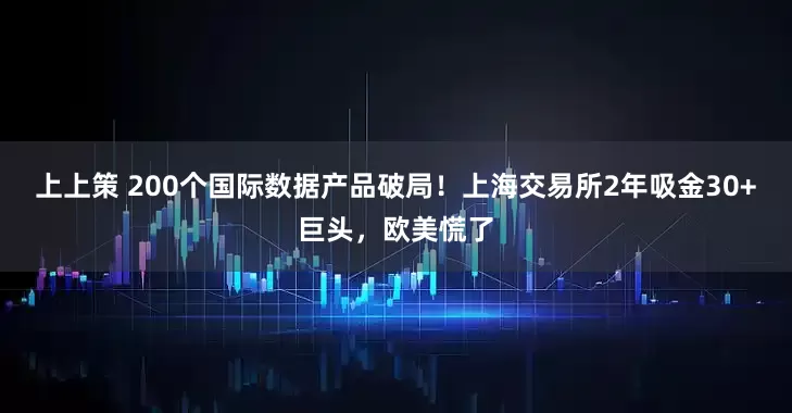 上上策 200个国际数据产品破局！上海交易所2年吸金30+巨头，欧美慌了