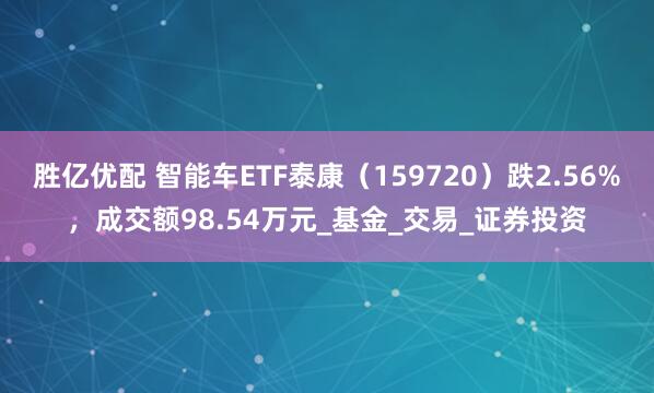胜亿优配 智能车ETF泰康（159720）跌2.56%，成交额98.54万元_基金_交易_证券投资