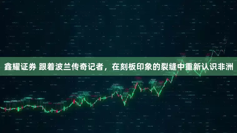 鑫耀证券 跟着波兰传奇记者，在刻板印象的裂缝中重新认识非洲