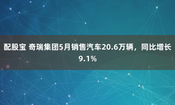 配股宝 奇瑞集团5月销售汽车20.6万辆，同比增长9.1%