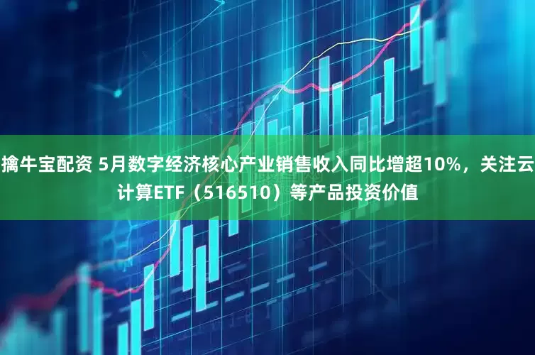 擒牛宝配资 5月数字经济核心产业销售收入同比增超10%，关注云计算ETF（516510）等产品投资价值