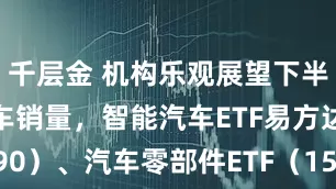 千层金 机构乐观展望下半年新能源车销量，智能汽车ETF易方达（516590）、汽车零部件ETF（159565）等助力布局产业龙头