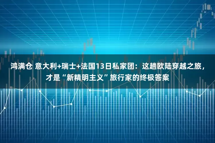 鸿满仓 意大利+瑞士+法国13日私家团：这趟欧陆穿越之旅，才是“新精明主义”旅行家的终极答案