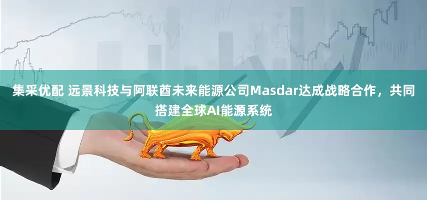 集采优配 远景科技与阿联酋未来能源公司Masdar达成战略合作，共同搭建全球AI能源系统