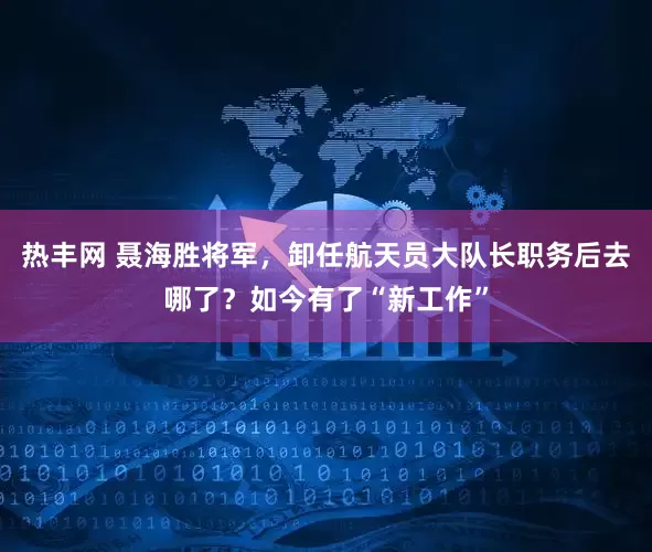 热丰网 聂海胜将军，卸任航天员大队长职务后去哪了？如今有了“新工作”