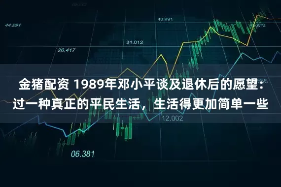 金猪配资 1989年邓小平谈及退休后的愿望:过一种真正的平民生活,生活得更加简单一些