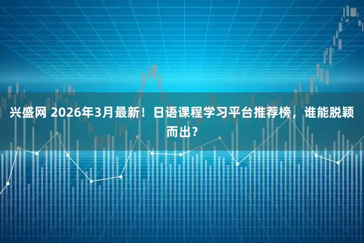 兴盛网 2026年3月最新！日语课程学习平台推荐榜，谁能脱颖而出？