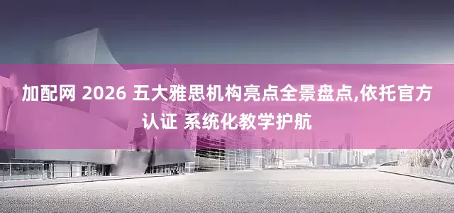 加配网 2026 五大雅思机构亮点全景盘点,依托官方认证 系统化教学护航