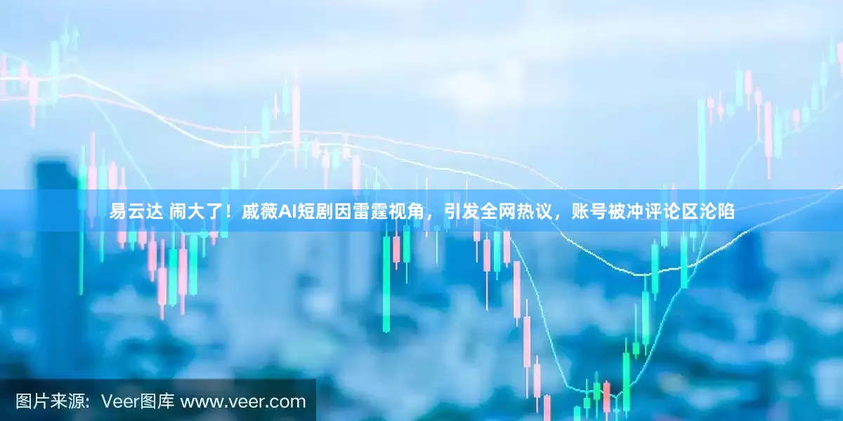 易云达 闹大了！戚薇AI短剧因雷霆视角，引发全网热议，账号被冲评论区沦陷